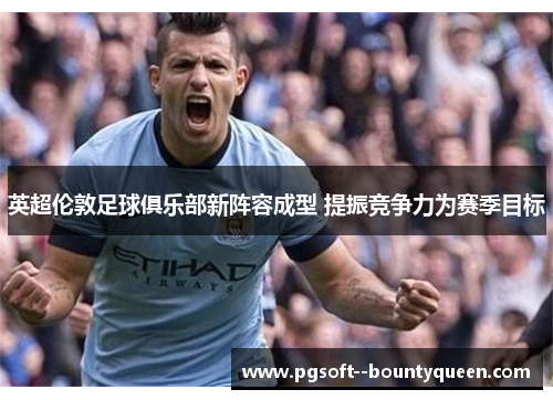 英超伦敦足球俱乐部新阵容成型 提振竞争力为赛季目标