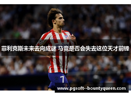 菲利克斯未来去向成谜 马竞是否会失去这位天才前锋