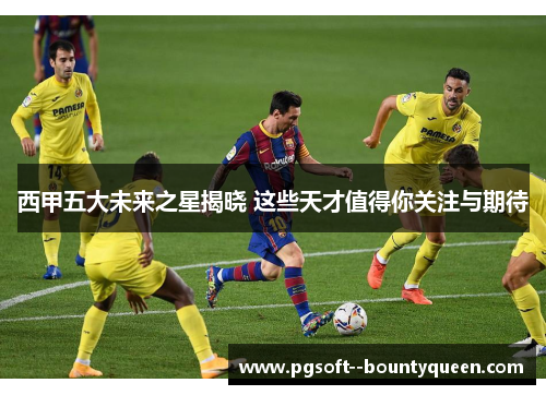 西甲五大未来之星揭晓 这些天才值得你关注与期待