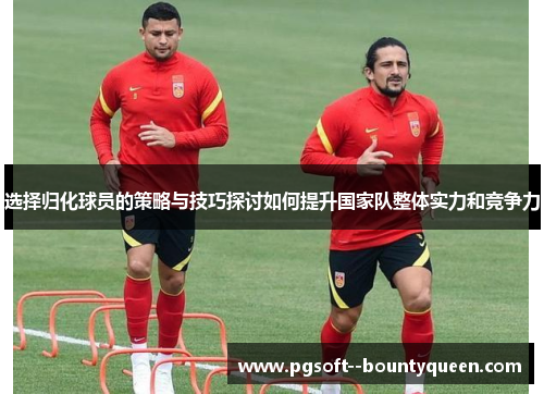 选择归化球员的策略与技巧探讨如何提升国家队整体实力和竞争力