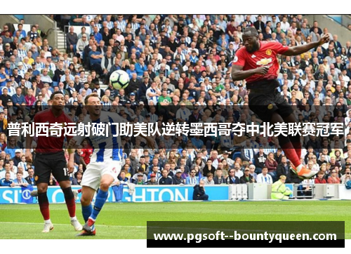 普利西奇远射破门助美队逆转墨西哥夺中北美联赛冠军