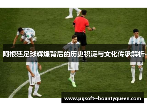 阿根廷足球辉煌背后的历史积淀与文化传承解析