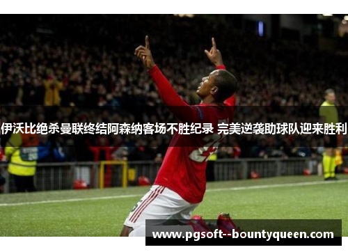 伊沃比绝杀曼联终结阿森纳客场不胜纪录 完美逆袭助球队迎来胜利 伊沃比绝杀曼联终结阿森纳客场不胜纪录 完美逆袭助球队迎来胜利