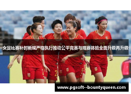 女足比赛补时新规严格执行推动公平竞赛与观赛体验全面升级再升级